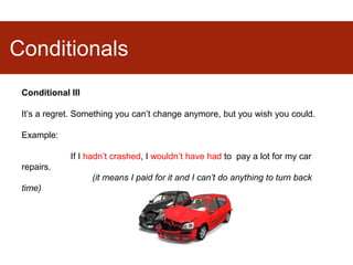 Conditionals
Conditional III
It’s a regret. Something you can’t change anymore, but you wish you could.
Example:
If I hadn’t crashed, I wouldn’t have had to pay a lot for my car
repairs.
(it means I paid for it and I can’t do anything to turn back
time)
 