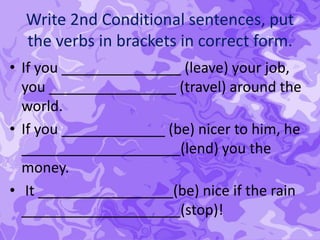 Write 2nd Conditional sentences, put
the verbs in brackets in correct form.
• If you _______________ (leave) your job,
you ________________ (travel) around the
world.
• If you _____________ (be) nicer to him, he
____________________(lend) you the
money.
• It _________________(be) nice if the rain
____________________(stop)!
 