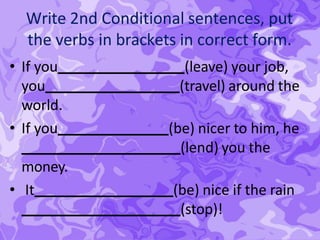 Write 2nd Conditional sentences, put
the verbs in brackets in correct form.
• If you (leave) your job,
you (travel) around the
world.
• If you (be) nicer to him, he
(lend) you the
money.
• It (be) nice if the rain
(stop)!
 