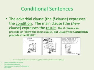 Conditional Sentences
• The adverbial clause (the if-clause) expresses
the condition. The main clause (the thenclause) expresses the result. The if clause can
precede or follow the main clause, but usually the CONDITION
precedes the RESULT.

–

•
•
•

Source: http://i250.photobucket.com/albums/gg276/RabidPhilosopher/CalvinonCauseEffect.jpg

María Irene Albers de Urriola
M. In Applied Linguistics
Specialization Computer Technology in
Education

 