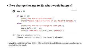 • If we change the age to 20, what would happen?
• Now the condition is True (20 >= 18), so the first code block executes, and we never
reach the else block.
 