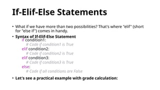 If-Elif-Else Statements
• What if we have more than two possibilities? That's where "elif" (short
for "else if") comes in handy.
• Syntax of If-Elif-Else Statement
if condition1:
# Code if condition1 is True
elif condition2:
# Code if condition2 is True
elif condition3:
# Code if condition3 is True
else:
# Code if all conditions are False
• Let's see a practical example with grade calculation:
 