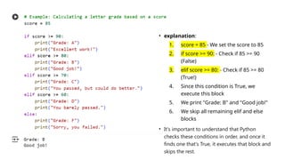 • explanation:
1. score = 85 - We set the score to 85
2. if score >= 90: - Check if 85 >= 90
(False)
3. elif score >= 80: - Check if 85 >= 80
(True!)
4. Since this condition is True, we
execute this block
5. We print "Grade: B" and "Good job!"
6. We skip all remaining elif and else
blocks
• It's important to understand that Python
checks these conditions in order, and once it
finds one that's True, it executes that block and
skips the rest.
 