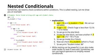 Nested Conditionals
Sometimes, we need to check conditions within conditions. This is called nesting. Let me show
you an example:
• explanation:
1. age = 16 and is_student = True - We set our
variables
2. if age < 12: - Check if age is less than 12 (16
< 12 is False)
3. So we go to the else block
4. Inside the else block, we have another if: if
age < 18: (16 < 18 is True)
5. So we go inside this if block
6. Now we check if is_student: (which is True)
7. So we print "Student ticket: $8"
• While nesting can be powerful, it can also make
code harder to read if overused. Sometimes, we
can use logical operators to simplify nested
conditionals.
 