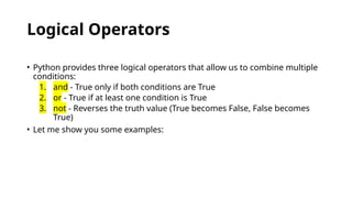 Logical Operators
• Python provides three logical operators that allow us to combine multiple
conditions:
1. and - True only if both conditions are True
2. or - True if at least one condition is True
3. not - Reverses the truth value (True becomes False, False becomes
True)
• Let me show you some examples:
 
