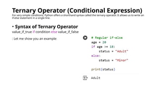 Ternary Operator (Conditional Expression)
For very simple conditions, Python offers a shorthand syntax called the ternary operator. It allows us to write an
if-else statement in a single line.
• Syntax of Ternary Operator
value_if_true if condition else value_if_false
: Let me show you an example:
 