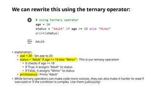 We can rewrite this using the ternary operator:
• explanation:
• age = 20 - Set age to 20
• status = "Adult" if age >= 18 else "Minor" - This is our ternary operation
• It checks if age >= 18
• If True, it assigns "Adult" to status
• If False, it assigns "Minor" to status
• print(status) - Prints "Adult"
• While ternary operators can make code more concise, they can also make it harder to read if
overused or if the condition is complex. Use them judiciously!
 