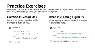 Practice Exercises
Now, let's practice what we've learned with some exercises. Try to solve these on your
own first, then we'll go through the solutions together.
Exercise 1: Even or Odd
Write a program that checks if a
number is even or odd.
Exercise 2: Voting Eligibility
Write a program that checks if a person
is eligible to vote.
 