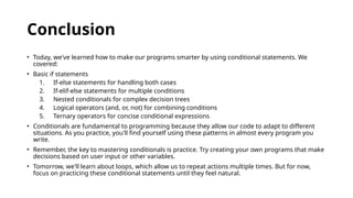 Conclusion
• Today, we've learned how to make our programs smarter by using conditional statements. We
covered:
• Basic if statements
1. If-else statements for handling both cases
2. If-elif-else statements for multiple conditions
3. Nested conditionals for complex decision trees
4. Logical operators (and, or, not) for combining conditions
5. Ternary operators for concise conditional expressions
• Conditionals are fundamental to programming because they allow our code to adapt to different
situations. As you practice, you'll find yourself using these patterns in almost every program you
write.
• Remember, the key to mastering conditionals is practice. Try creating your own programs that make
decisions based on user input or other variables.
• Tomorrow, we'll learn about loops, which allow us to repeat actions multiple times. But for now,
focus on practicing these conditional statements until they feel natural.
 