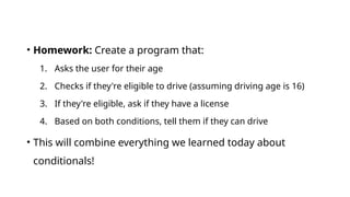 • Homework: Create a program that:
1. Asks the user for their age
2. Checks if they're eligible to drive (assuming driving age is 16)
3. If they're eligible, ask if they have a license
4. Based on both conditions, tell them if they can drive
• This will combine everything we learned today about
conditionals!
 