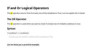 If and Or Logical Operators
The or operator returns True if at least one of the conditions is True. Let me explain this in detail.
The OR Operator
The or operator is used when we want to check if at least one of multiple conditions is true.
Syntax:
if condition1 or condition2:
# Code executes if either condition1 OR condition2 is True
Let me show you a practical example:
 