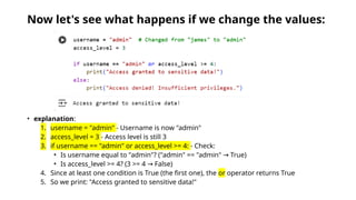 Now let's see what happens if we change the values:
• explanation:
1. username = "admin" - Username is now "admin"
2. access_level = 3 - Access level is still 3
3. if username == "admin" or access_level >= 4: - Check:
• Is username equal to "admin"? ("admin" == "admin" True)
→
• Is access_level >= 4? (3 >= 4 False)
→
4. Since at least one condition is True (the first one), the or operator returns True
5. So we print: "Access granted to sensitive data!"
 