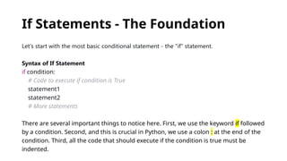 If Statements - The Foundation
Let's start with the most basic conditional statement - the "if" statement.
Syntax of If Statement
if condition:
# Code to execute if condition is True
statement1
statement2
# More statements
There are several important things to notice here. First, we use the keyword if followed
by a condition. Second, and this is crucial in Python, we use a colon : at the end of the
condition. Third, all the code that should execute if the condition is true must be
indented.
 
