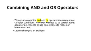 Combining AND and OR Operators
• We can also combine and and or operators to create more
complex conditions. However, we need to be careful about
operator precedence or use parentheses to make our
intentions clear.
• Let me show you an example:
 
