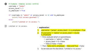 • explanation:
1. username = "james", access_level = 3, is_employee = True
2. if (username == "admin" or access_level >= 4) and
is_employee:
• First, evaluate what's in parentheses:
• username == "admin" False
→
• access_level >= 4 False
→
• False or False False
→
• Then: False and is_employee → False and True False
→
3. So we execute the else block: "Limited or no access."
 