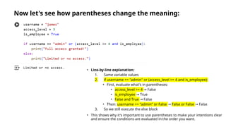Now let's see how parentheses change the meaning:
• Line-by-line explanation:
1. Same variable values
2. if username == "admin" or (access_level >= 4 and is_employee):
• First, evaluate what's in parentheses:
• access_level >= 4 False
→
• is_employee True
→
• False and True False
→
• Then: username == "admin" or False → False or False False
→
3. So we still execute the else block
• This shows why it's important to use parentheses to make your intentions clear
and ensure the conditions are evaluated in the order you want.
 