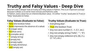 Truthy and Falsy Values - Deep Dive
Now let's take a deeper look at truthy and falsy values in Python. This is an important concept
because it allows us to write more concise and Pythonic code.
In Python, every value has an inherent Boolean value - it's either "truthy" (evaluates to True) or
"falsy" (evaluates to False).
Falsy Values (Evaluate to False): Truthy Values (Evaluate to True):
• False (the boolean False)
• None (represents the absence of a value)
• 0 (integer zero)
• 0.0 (float zero)
• 0j (complex zero)
• "" (empty string)
• [] (empty list)
• () (empty tuple)
• {} (empty dictionary)
• set() (empty set)
• Everything else!
• True (the boolean True)
• Any non-zero number (1, -1, 0.1, etc.)
• Any non-empty string ("hello", " ", "0")
• Any non-empty collection ([1], [0], (1,),
{1: "a"}, etc.)
 