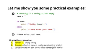 Let me show you some practical examples:
• Line-by-line explanation:
1. name = "" - Empty string
2. if name: - Check if name is truthy (empty string is falsy)
3. So we execute the else block: "Please enter your name."
 