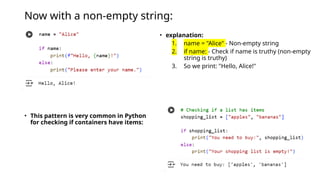Now with a non-empty string:
• This pattern is very common in Python
for checking if containers have items:
• explanation:
1. name = "Alice" - Non-empty string
2. if name: - Check if name is truthy (non-empty
string is truthy)
3. So we print: "Hello, Alice!"
 