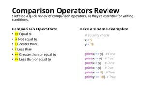 Comparison Operators Review
: Let's do a quick review of comparison operators, as they're essential for writing
conditions.
Comparison Operators: Here are some examples:
# Equality checks
x = 5
y = 10
print(x == y) # False
print(x != y) # True
print(x > y) # False
print(x < y) # True
print(x >= 5) # True
print(y <= 10) # True
• == Equal to
• != Not equal to
• > Greater than
• < Less than
• >= Greater than or equal to
• <= Less than or equal to
 