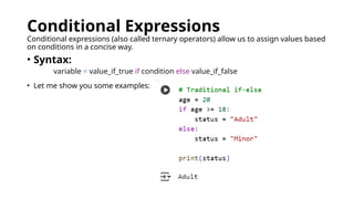 Conditional Expressions
Conditional expressions (also called ternary operators) allow us to assign values based
on conditions in a concise way.
• Syntax:
variable = value_if_true if condition else value_if_false
• Let me show you some examples:
 
