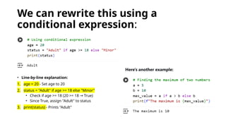 We can rewrite this using a
conditional expression:
• Line-by-line explanation:
1. age = 20 - Set age to 20
2. status = "Adult" if age >= 18 else "Minor"
• Check if age >= 18 (20 >= 18 True)
→
• Since True, assign "Adult" to status
3. print(status) - Prints "Adult"
Here's another example:
 