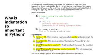 Why is
indentation
so
important
in Python?
• In many other programming languages, like Java or C++, they use curly
braces {} to define code blocks. But in Python, we use indentation. This means
the amount of space at the beginning of a line determines which code block it
belongs to. Typically, we use 4 spaces for each level of indentation.
• practical example:
• explanation:
1. number = 10 - We're creating a variable called number and assigning it the
value 10
2. if number > 0: - This is our condition. We're asking: "Is number greater
than 0?"
3. print("This number is positive!") - This line will only execute if the condition
is True
4. print("Thank you for choosing a positive number!") - This will also execute
if the condition is True
• Since 10 is indeed greater than 0, both print statements will execute.
 