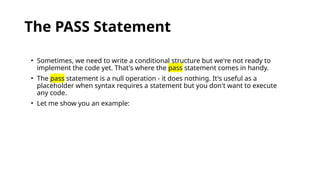 The PASS Statement
• Sometimes, we need to write a conditional structure but we're not ready to
implement the code yet. That's where the pass statement comes in handy.
• The pass statement is a null operation - it does nothing. It's useful as a
placeholder when syntax requires a statement but you don't want to execute
any code.
• Let me show you an example:
 