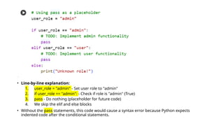 • Line-by-line explanation:
1. user_role = "admin" - Set user role to "admin"
2. if user_role == "admin": - Check if role is "admin" (True)
3. pass - Do nothing (placeholder for future code)
4. We skip the elif and else blocks
• Without the pass statements, this code would cause a syntax error because Python expects
indented code after the conditional statements.
 