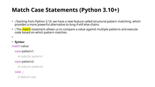 Match Case Statements (Python 3.10+)
• : Starting from Python 3.10, we have a new feature called structural pattern matching, which
provides a more powerful alternative to long if-elif-else chains.
• : The match statement allows us to compare a value against multiple patterns and execute
code based on which pattern matches.
•
• Syntax:
match value:
case pattern1:
# code for pattern1
case pattern2:
# code for pattern2
case _:
# default case
 