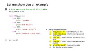 Let me show you an example
• Line-by-line explanation:
1. http_status = 404 - Set HTTP status to 404
2. match http_status: - Start matching against
http_status
3. case 200: - Check if value is 200 (404 ≠ 200 →
skip)
4. case 404: - Check if value is 404 (404 = 404 →
match!)
5. print("Not found!") - Execute this code
6. We skip the remaining cases
 