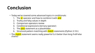Conclusion
• Today we've covered some advanced topics in conditionals:
1. The or operator and how to combine it with and
2. Truthy and falsy values in depth
3. Comparison operators review
4. Conditional expressions (ternary operator)
5. The pass statement as a placeholder
6. Structural pattern matching with match statements (Python 3.10+)
• The match statement seems really powerful! Is it better than long if-elif-else
chains?
 