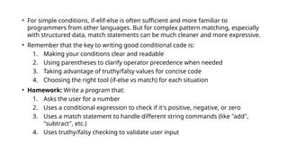 • For simple conditions, if-elif-else is often sufficient and more familiar to
programmers from other languages. But for complex pattern matching, especially
with structured data, match statements can be much cleaner and more expressive.
• Remember that the key to writing good conditional code is:
1. Making your conditions clear and readable
2. Using parentheses to clarify operator precedence when needed
3. Taking advantage of truthy/falsy values for concise code
4. Choosing the right tool (if-else vs match) for each situation
• Homework: Write a program that:
1. Asks the user for a number
2. Uses a conditional expression to check if it's positive, negative, or zero
3. Uses a match statement to handle different string commands (like "add",
"subtract", etc.)
4. Uses truthy/falsy checking to validate user input
 