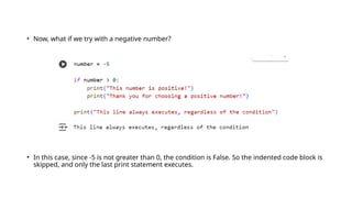 • Now, what if we try with a negative number?
• In this case, since -5 is not greater than 0, the condition is False. So the indented code block is
skipped, and only the last print statement executes.
 