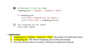 • explanation:
1. shopping_list = ["apples", "bananas", "milk"] - We create a list with three items
2. if shopping_list: - We check if shopping_list is truthy (not empty)
3. Since the list has items, it's truthy, so both print statements execute
 