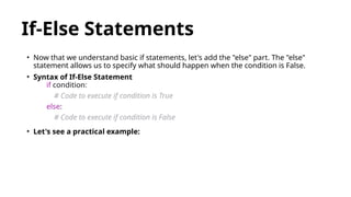 If-Else Statements
• Now that we understand basic if statements, let's add the "else" part. The "else"
statement allows us to specify what should happen when the condition is False.
• Syntax of If-Else Statement
if condition:
# Code to execute if condition is True
else:
# Code to execute if condition is False
• Let's see a practical example:
 