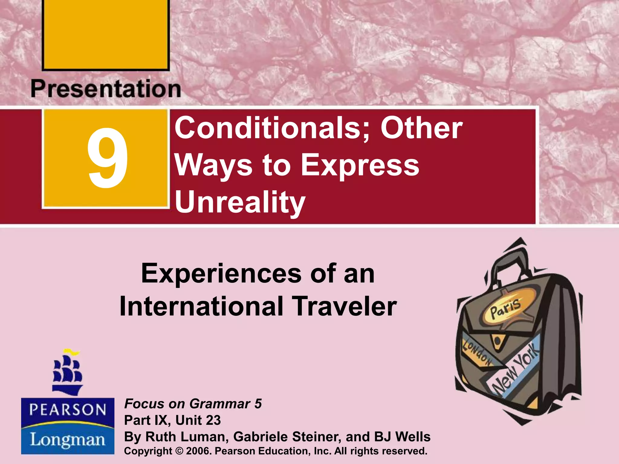 Conditionals; Other
Ways to Express
Unreality
Experiences of an
International Traveler
9
Focus on Grammar 5
Part IX, Unit 23
By Ruth Luman, Gabriele Steiner, and BJ Wells
Copyright © 2006. Pearson Education, Inc. All rights reserved.
 