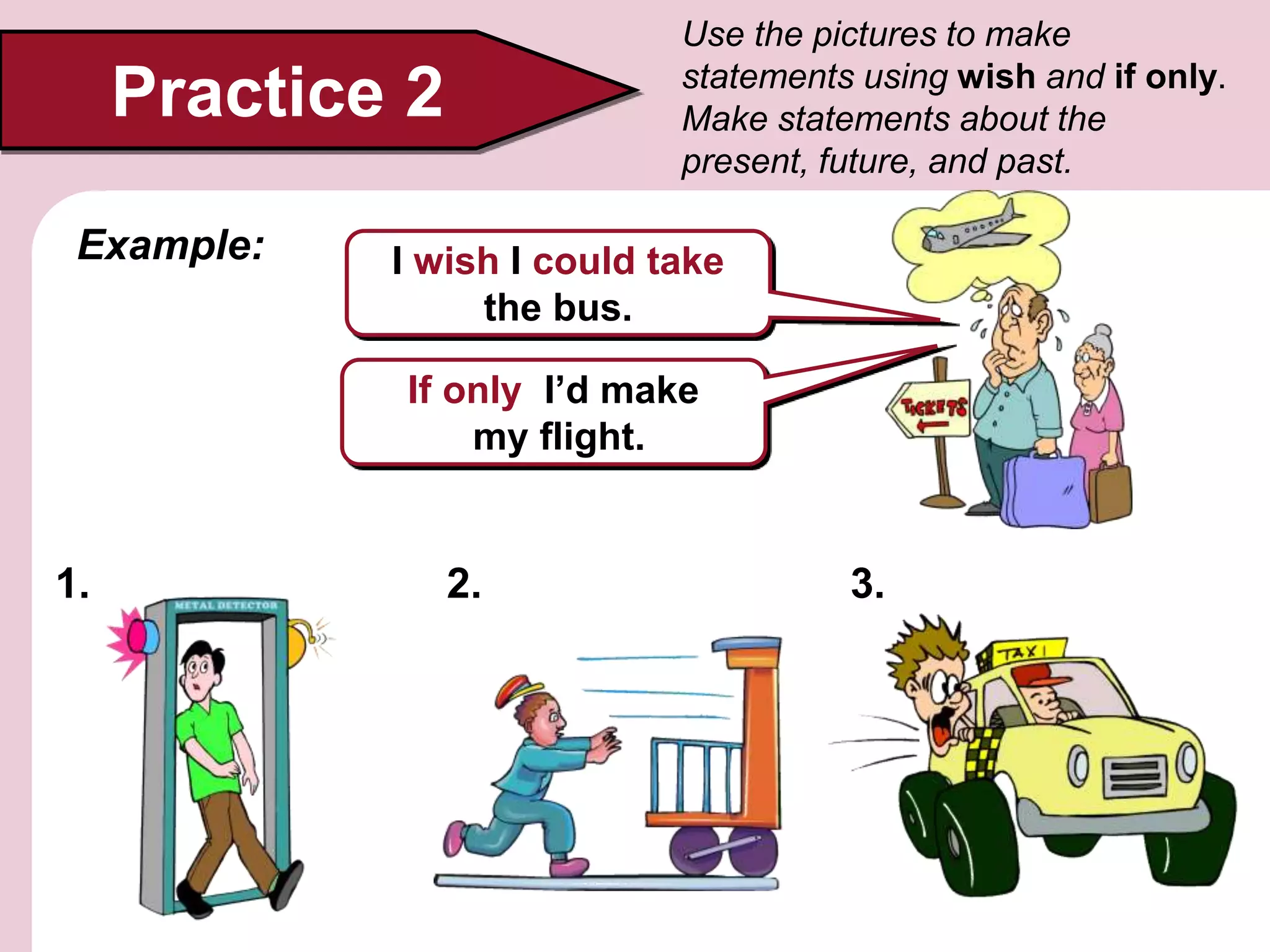 Practice 2
Use the pictures to make
statements using wish and if only.
Make statements about the
present, future, and past.
I wish I could take
the bus.
Example:
If only I’d make
my flight.
1. 2. 3.
 