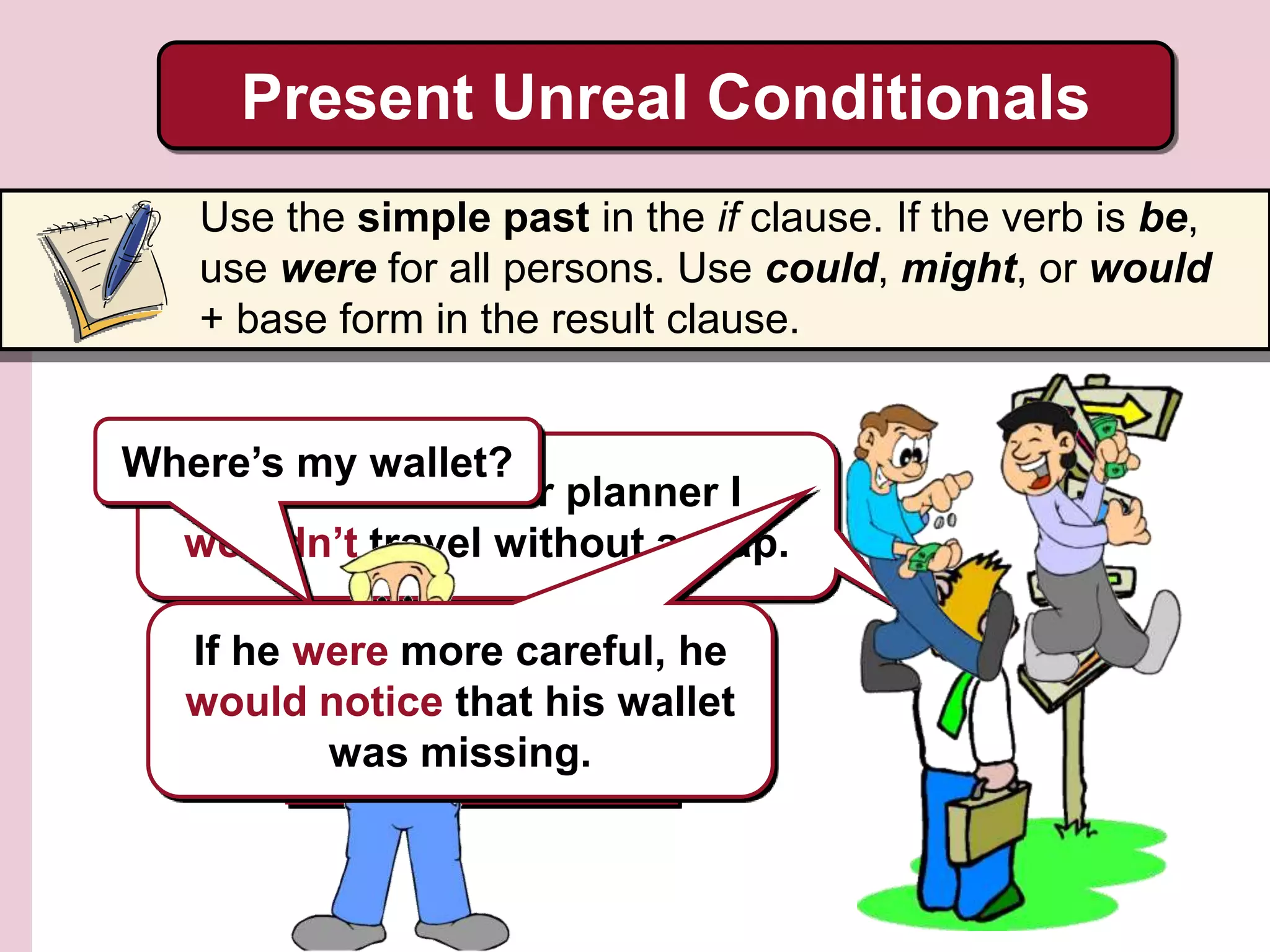 He didn’t travel with a
map, so he got lost.
Present Unreal Conditionals
Use the simple past in the if clause. If the verb is be,
use were for all persons. Use could, might, or would
+ base form in the result clause.
If I were a better planner I
wouldn’t travel without a map.
Where’s my wallet?
If he were more careful, he
would notice that his wallet
was missing.
 