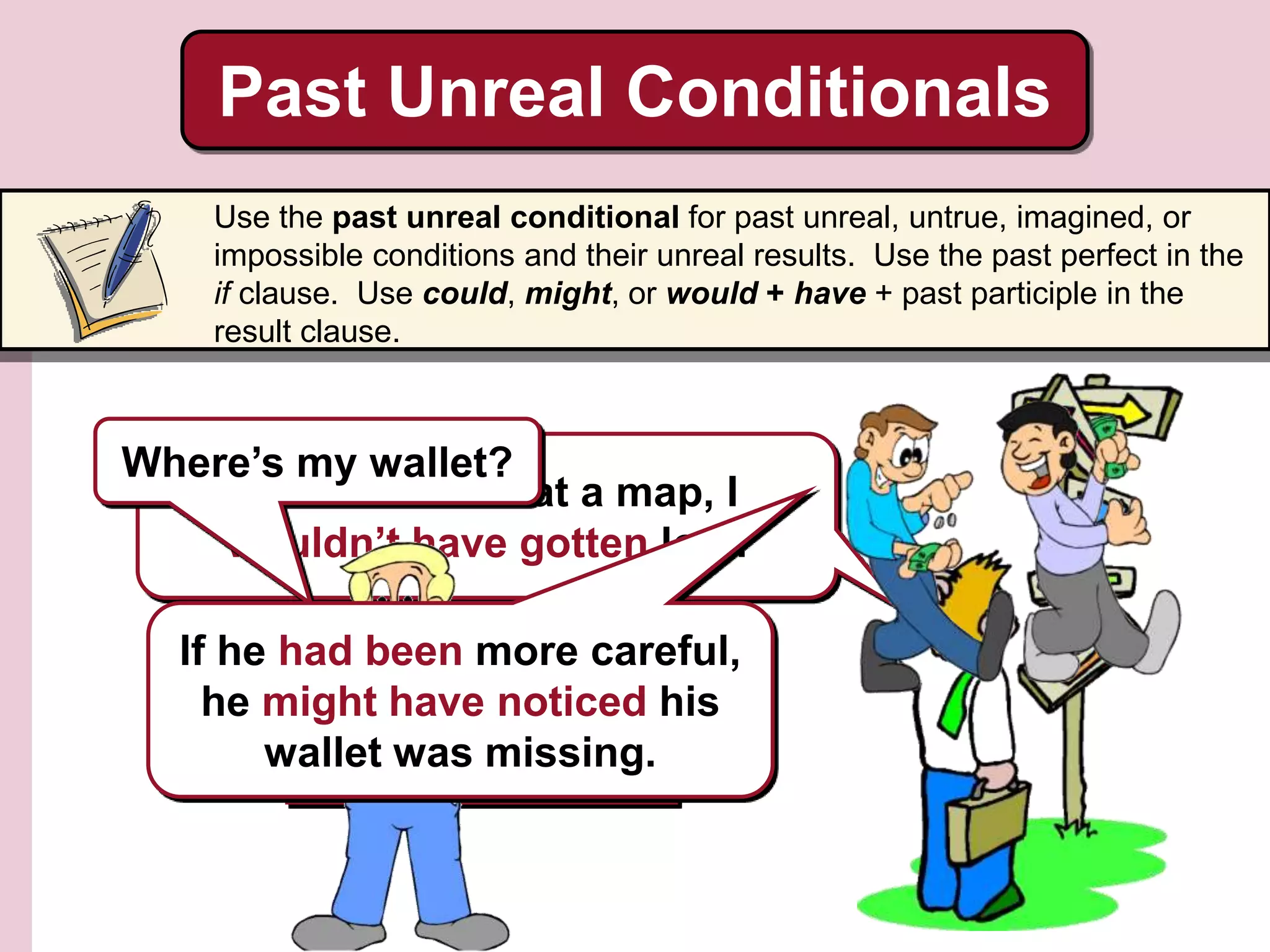 Past Unreal Conditionals
Use the past unreal conditional for past unreal, untrue, imagined, or
impossible conditions and their unreal results. Use the past perfect in the
if clause. Use could, might, or would + have + past participle in the
result clause.
If I had looked at a map, I
wouldn’t have gotten lost.
He didn’t look at a map,
so he got lost.
Where’s my wallet?
If he had been more careful,
he might have noticed his
wallet was missing.
 