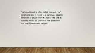 First conditional is often called “present real”
conditional and it refers to a particular possible
condition or situation in the real world and its
possible result. So there is a real possibility
that the condition will happen.
 