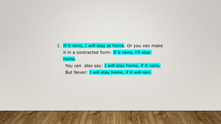 1. If it rains, I will stay at home. Or you van make
it in a contracted form: If it rains, I’ll stay
home.
You can also say: I will stay home, if it rains.
But Never: I will stay home, if it will rain.
 