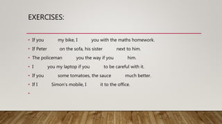 EXERCISES:
• If you my bike, I you with the maths homework.
• If Peter on the sofa, his sister next to him.
• The policeman you the way if you him.
• I you my laptop if you to be careful with it.
• If you some tomatoes, the sauce much better.
• If I Simon's mobile, I it to the office.
•
 