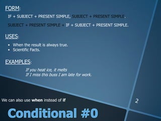 FORM:
USES:
EXAMPLES:
IF + SUBJECT + PRESENT SIMPLE, SUBJECT + PRESENT SIMPLE.
SUBJECT + PRESENT SIMPLE + IF + SUBJECT + PRESENT SIMPLE.
• When the result is always true.
• Scientific Facts.
If you heat ice, it melts
If I miss this buss I am late for work.
We can also use when instead of if
 