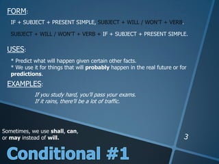 FORM:
USES:
EXAMPLES:
IF + SUBJECT + PRESENT SIMPLE, SUBJECT + WILL / WON’T + VERB.
SUBJECT + WILL / WON’T + VERB + IF + SUBJECT + PRESENT SIMPLE.
* Predict what will happen given certain other facts.
* We use it for things that will probably happen in the real future or for
predictions.
If you study hard, you’ll pass your exams.
If it rains, there’ll be a lot of traffic.
Sometimes, we use shall, can,
or may instead of will.
 