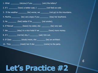 1. What ________ (do/you) if you ________ (win) the lottery?
2. If I ________ (have) a better coat, I ________ (not feel) so cold.
3. If the weather ________ (be) worse, we ________ (not go) to the mountains.
4. Martha ________ (be) very angry if you ________ (kiss) her boyfriend.
5. He ________ (feel) better if he ________ (not smoke).
6. If Manuel ________ (leave) my sister, she ________ (be) very sad.
7. We ________ (stay) in a nice hotel if we ________ (have) more money.
8. If I ________ (not be) shy, I ________ (ask) him out.
9. If Clara ________ (study) more, she ________ (be) an architect.
10. They ________ (meet) her if she ________ (come) to the party.
 