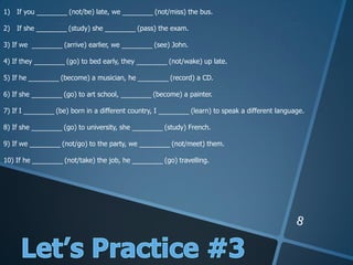 1) If you ________ (not/be) late, we ________ (not/miss) the bus.
2) If she ________ (study) she ________ (pass) the exam.
3) If we ________ (arrive) earlier, we ________ (see) John.
4) If they ________ (go) to bed early, they ________ (not/wake) up late.
5) If he ________ (become) a musician, he ________ (record) a CD.
6) If she ________ (go) to art school, ________ (become) a painter.
7) If I ________ (be) born in a different country, I ________ (learn) to speak a different language.
8) If she ________ (go) to university, she ________ (study) French.
9) If we ________ (not/go) to the party, we ________ (not/meet) them.
10) If he ________ (not/take) the job, he ________ (go) travelling.
 