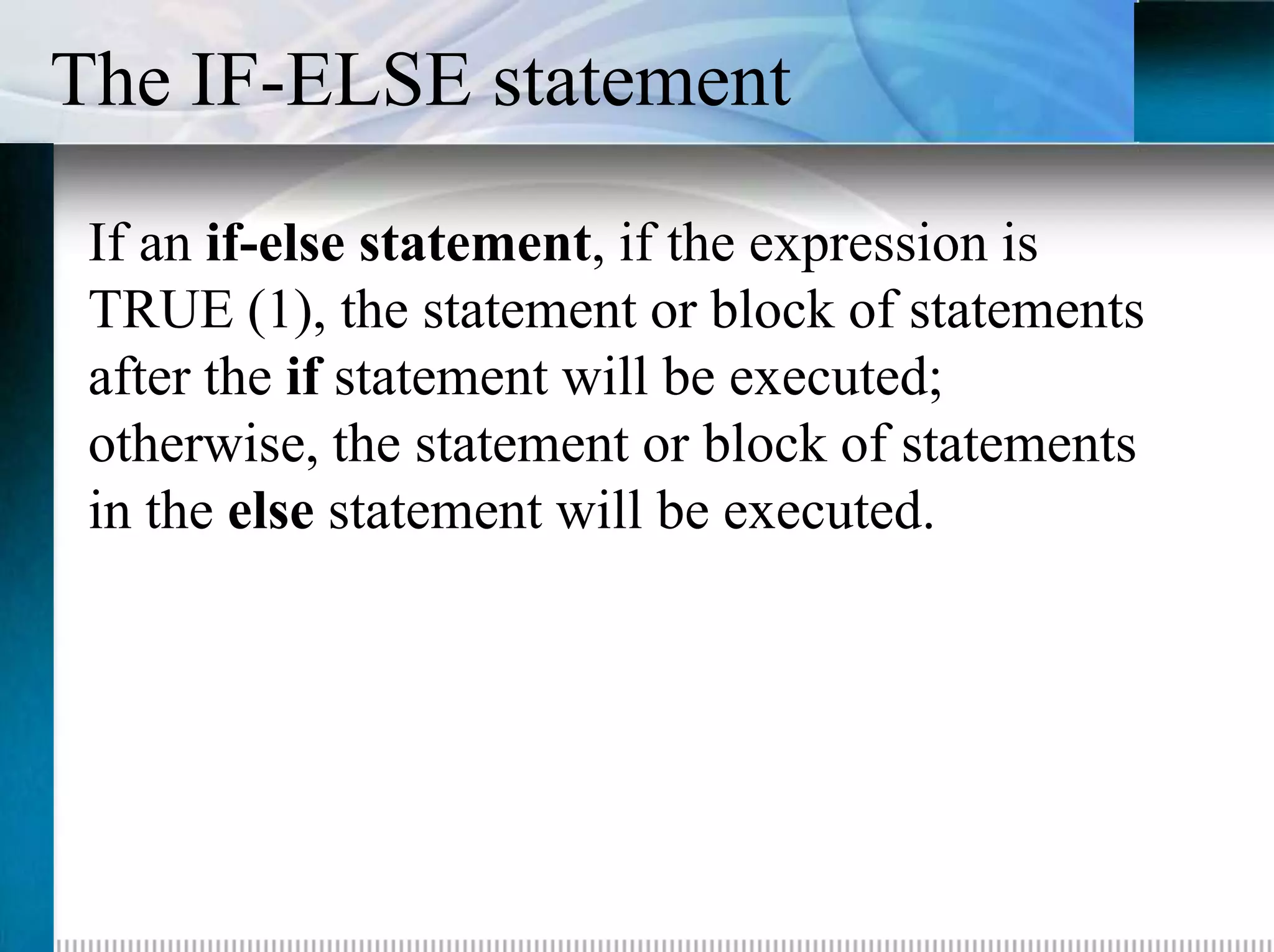The IF-ELSE statement
 If an if-else statement, if the expression is
 TRUE (1), the statement or block of statements
 after the if statement will be executed;
 otherwise, the statement or block of statements
 in the else statement will be executed.
 