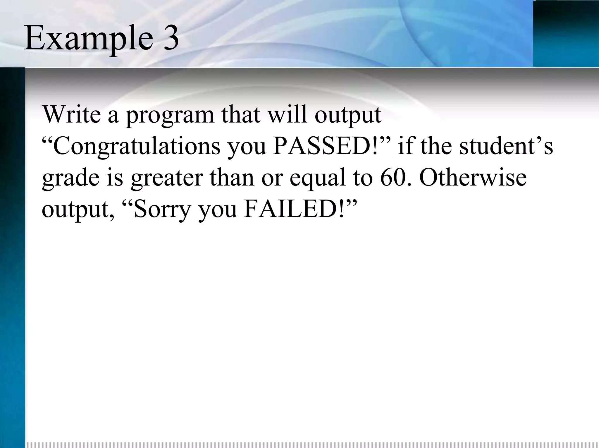 Example 3
 Write a program that will output
 “Congratulations you PASSED!” if the student’s
 grade is greater than or equal to 60. Otherwise
 output, “Sorry you FAILED!”
 