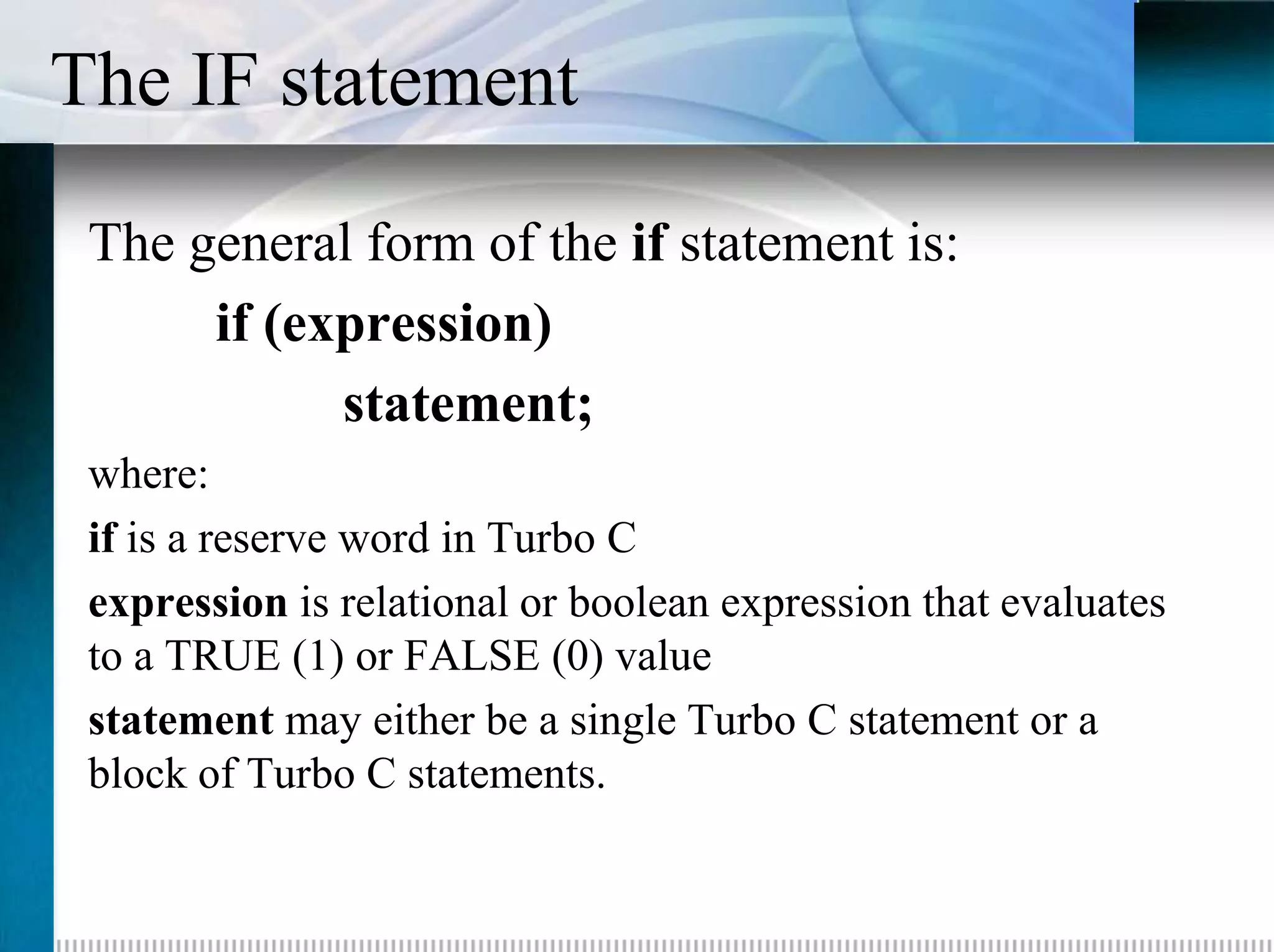 The IF statement
 The general form of the if statement is:
      if (expression)
            statement;
 where:
 if is a reserve word in Turbo C
 expression is relational or boolean expression that evaluates
 to a TRUE (1) or FALSE (0) value
 statement may either be a single Turbo C statement or a
 block of Turbo C statements.
 